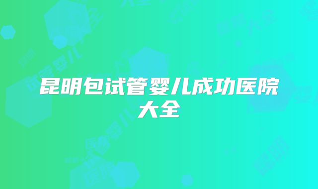 昆明包试管婴儿成功医院大全