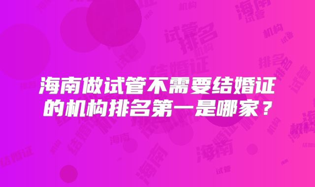 海南做试管不需要结婚证的机构排名第一是哪家?