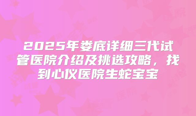 2025年娄底详细三代试管医院介绍及挑选攻略，找到心仪医院生蛇宝宝