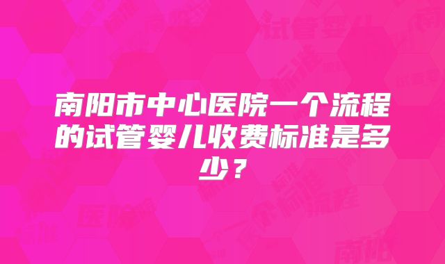 南阳市中心医院一个流程的试管婴儿收费标准是多少？