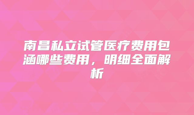 南昌私立试管医疗费用包涵哪些费用，明细全面解析