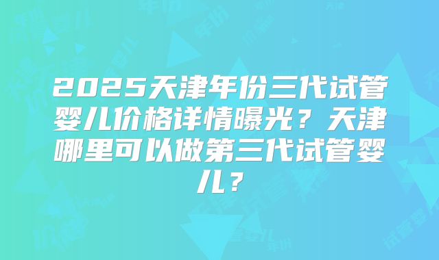 2025天津年份三代试管婴儿价格详情曝光？天津哪里可以做第三代试管婴儿？