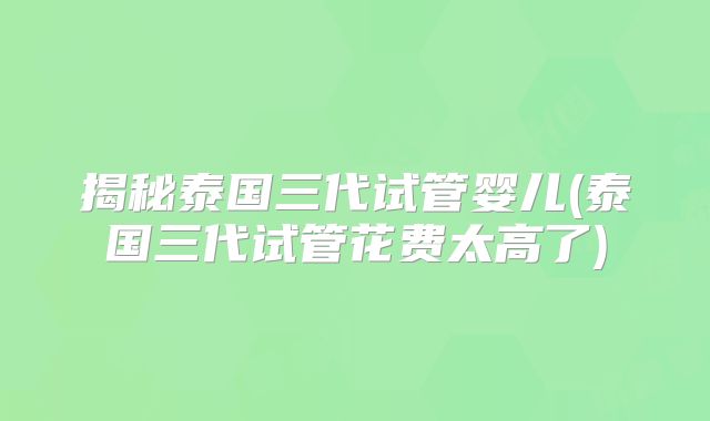 揭秘泰国三代试管婴儿(泰国三代试管花费太高了)