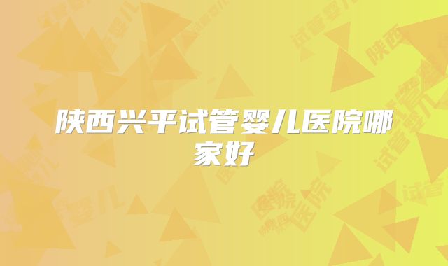 陕西兴平试管婴儿医院哪家好
