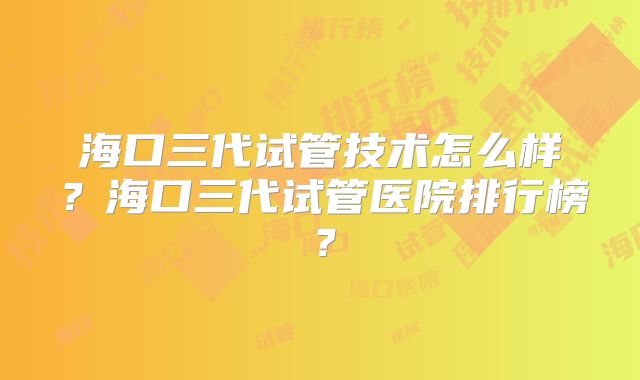 海口三代试管技术怎么样？海口三代试管医院排行榜？