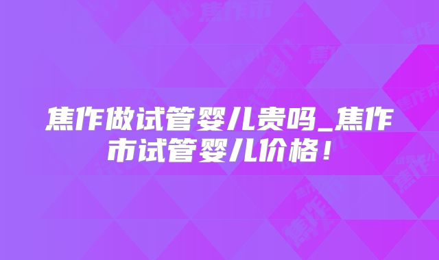 焦作做试管婴儿贵吗_焦作市试管婴儿价格！