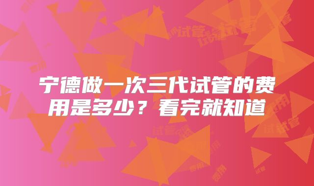 宁德做一次三代试管的费用是多少？看完就知道