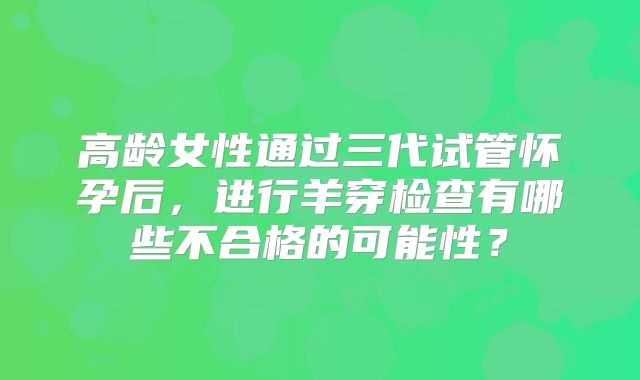 高龄女性通过三代试管怀孕后，进行羊穿检查有哪些不合格的可能性？