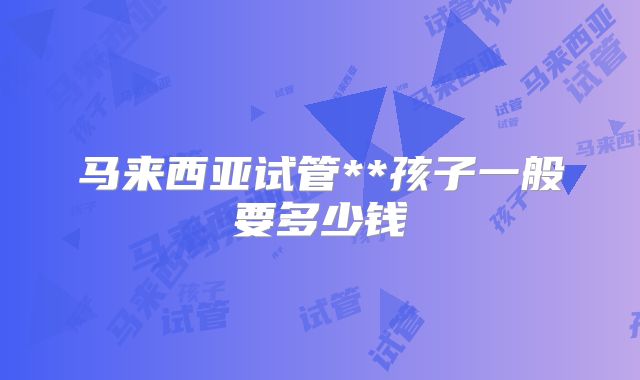 马来西亚试管**孩子一般要多少钱