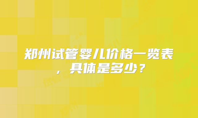 郑州试管婴儿价格一览表，具体是多少？