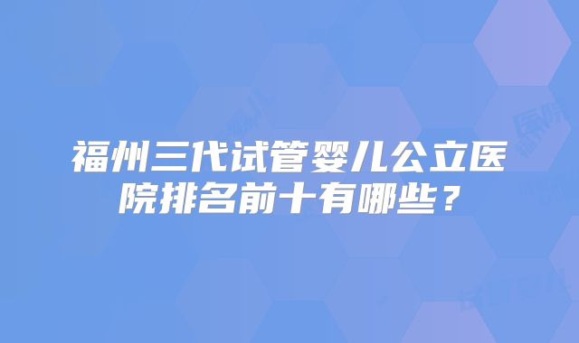福州三代试管婴儿公立医院排名前十有哪些？