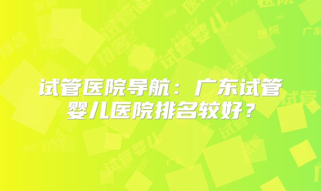 试管医院导航：广东试管婴儿医院排名较好？