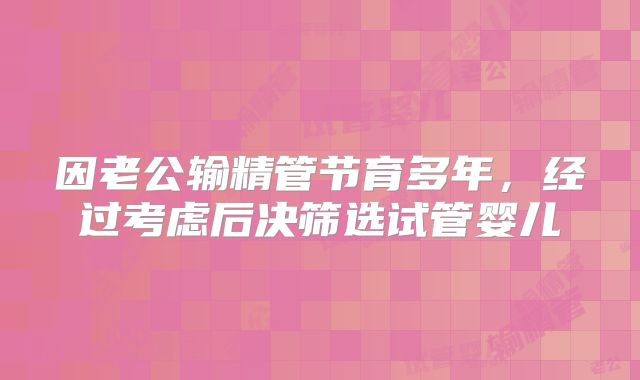 因老公输精管节育多年,经过考虑后决筛选试管婴儿