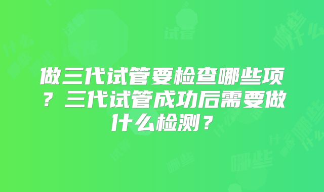 做三代试管要检查哪些项?三代试管成功后需要做什么检测?