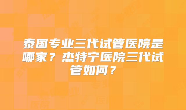 泰国专业三代试管医院是哪家？杰特宁医院三代试管如何？
