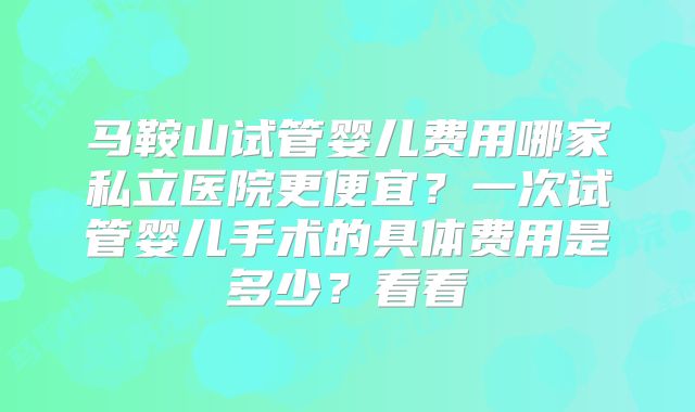 马鞍山试管婴儿费用哪家私立医院更便宜？一次试管婴儿手术的具体费用是多少？看看