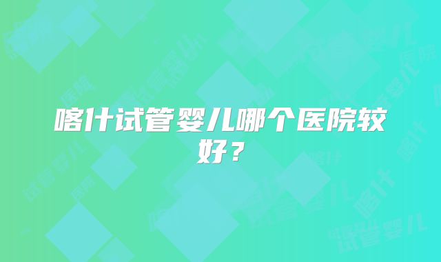 喀什试管婴儿哪个医院较好?