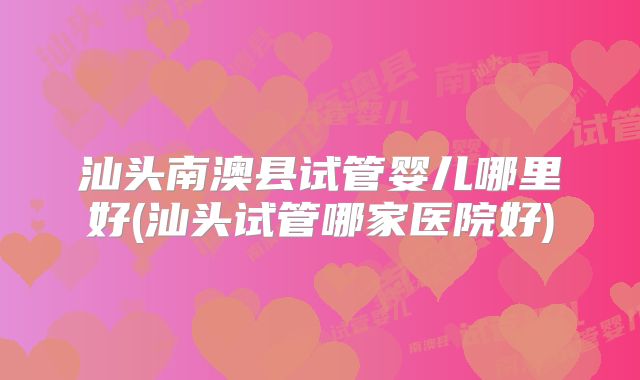 汕头南澳县试管婴儿哪里好(汕头试管哪家医院好)