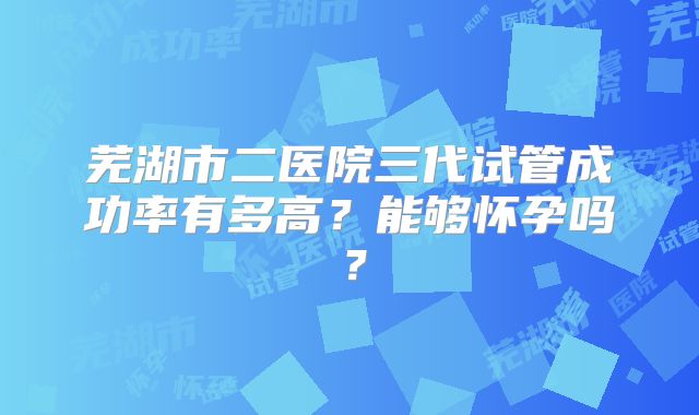 芜湖市二医院三代试管成功率有多高?能够怀孕吗?