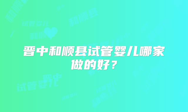 晋中和顺县试管婴儿哪家做的好?