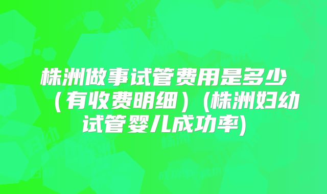 株洲做事试管费用是多少（有收费明细）(株洲妇幼试管婴儿成功率)