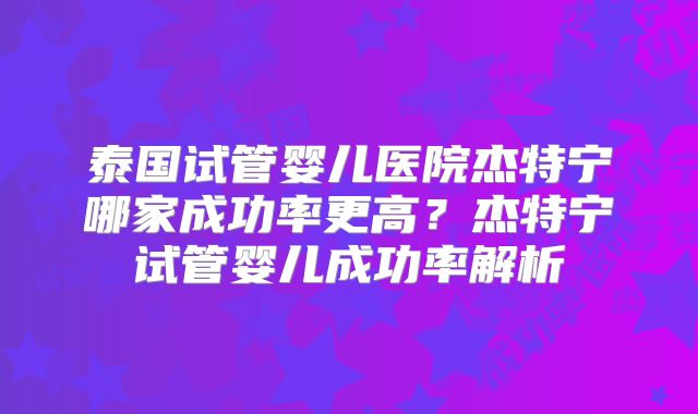 泰国试管婴儿医院杰特宁哪家成功率更高？杰特宁试管婴儿成功率解析