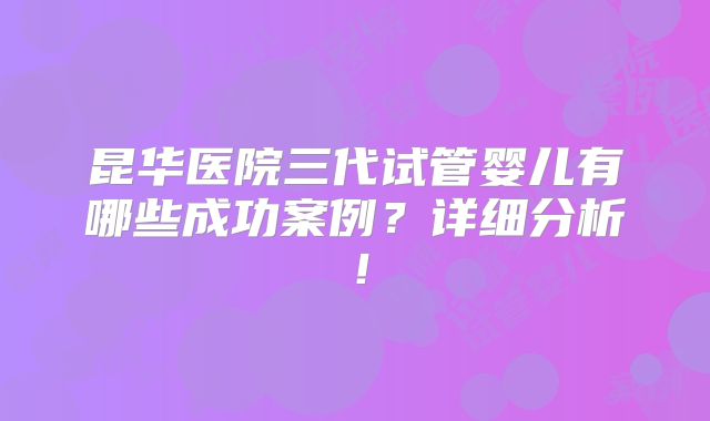 昆华医院三代试管婴儿有哪些成功案例？详细分析！