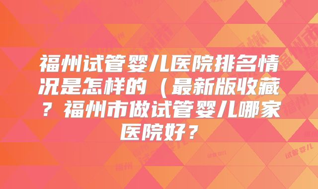 福州试管婴儿医院排名情况是怎样的(最新版收藏?福州市做试管婴儿哪家医院好?