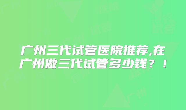 广州三代试管医院推荐,在广州做三代试管多少钱？！
