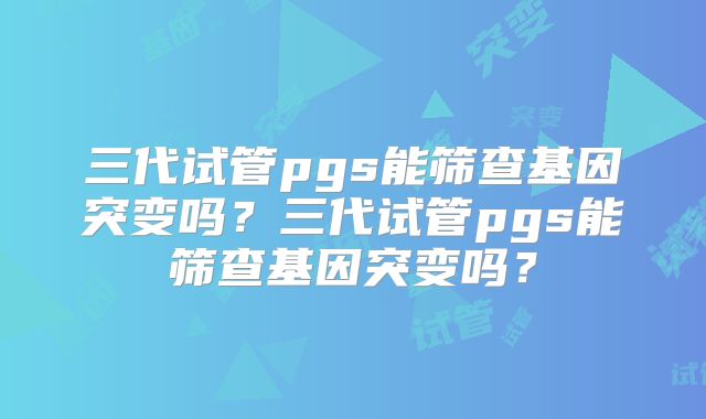三代试管pgs能筛查基因突变吗?三代试管pgs能筛查基因突变吗?
