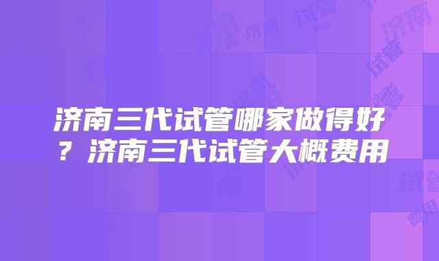 济南三代试管哪家做得好?济南三代试管大概费用