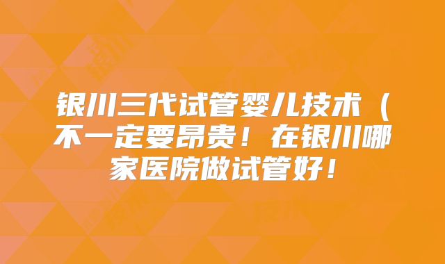 银川三代试管婴儿技术（不一定要昂贵！在银川哪家医院做试管好！