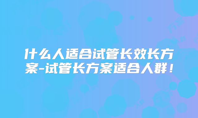 什么人适合试管长效长方案-试管长方案适合人群！
