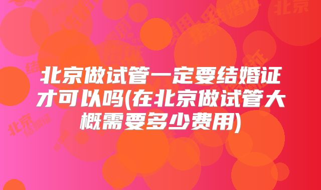 北京做试管一定要结婚证才可以吗(在北京做试管大概需要多少费用)