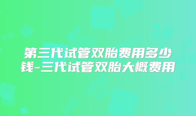 第三代试管双胎费用多少钱-三代试管双胎大概费用