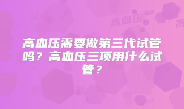 高血压需要做第三代试管吗?高血压三项用什么试管?