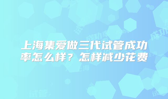 上海集爱做三代试管成功率怎么样？怎样减少花费