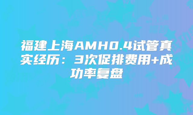 福建上海AMH0.4试管真实经历：3次促排费用+成功率复盘