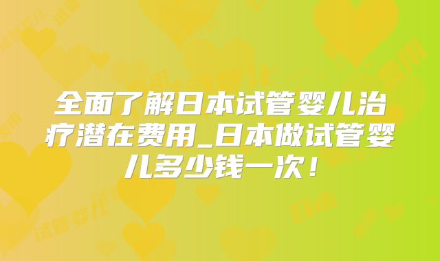 全面了解日本试管婴儿治疗潜在费用_日本做试管婴儿多少钱一次!