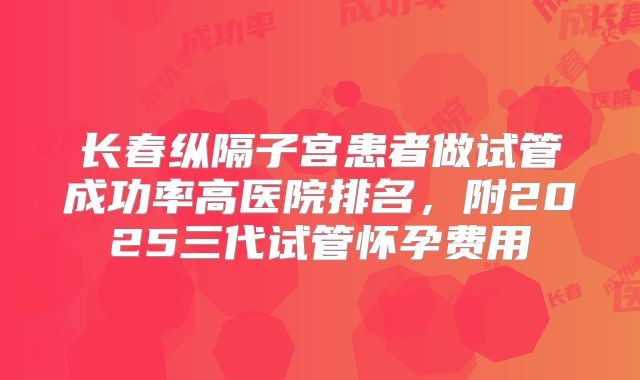 长春纵隔子宫患者做试管成功率高医院排名，附2025三代试管怀孕费用