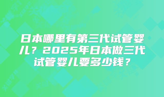 日本哪里有第三代试管婴儿？2025年日本做三代试管婴儿要多少钱？