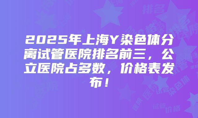 2025年上海Y染色体分离试管医院排名前三,公立医院占多数,价格表发布!