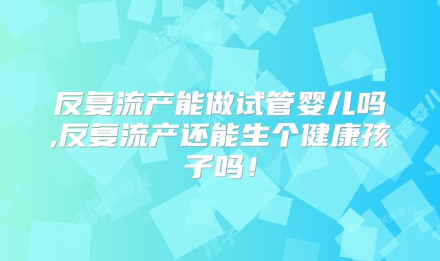 反复流产能做试管婴儿吗,反复流产还能生个健康孩子吗！