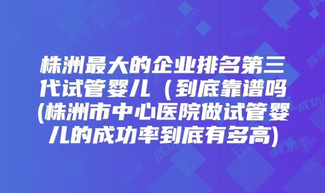 株洲最大的企业排名第三代试管婴儿（到底靠谱吗(株洲市中心医院做试管婴儿的成功率到底有多高)