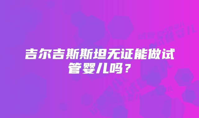 吉尔吉斯斯坦无证能做试管婴儿吗？