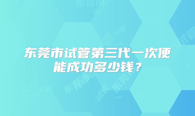 东莞市试管第三代一次便能成功多少钱？