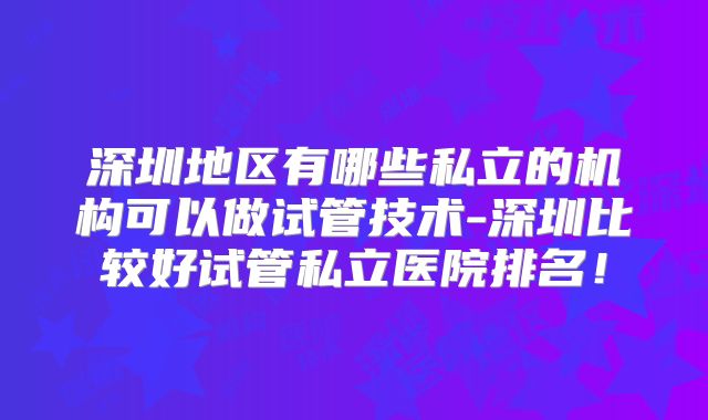深圳地区有哪些私立的机构可以做试管技术-深圳比较好试管私立医院排名！