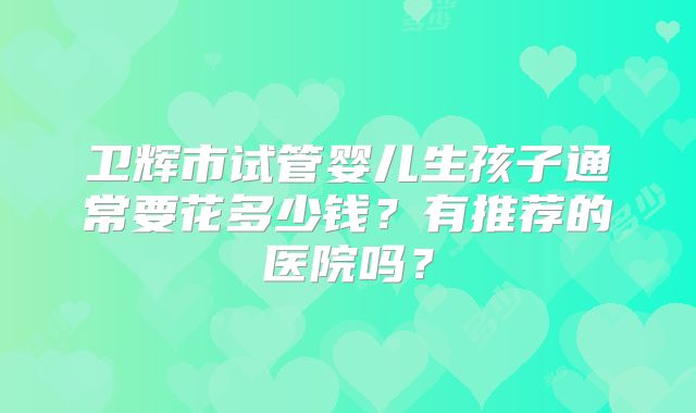 卫辉市试管婴儿生孩子通常要花多少钱?有推荐的医院吗?