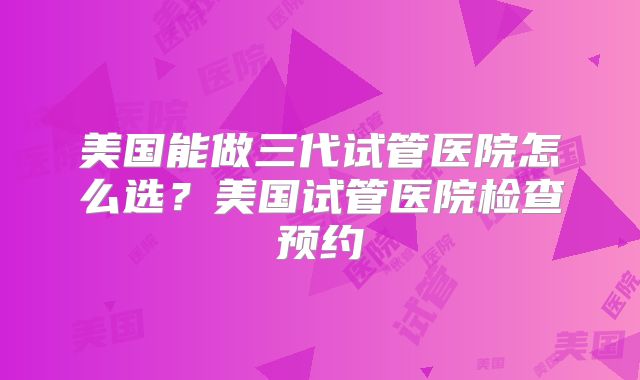 美国能做三代试管医院怎么选？美国试管医院检查预约