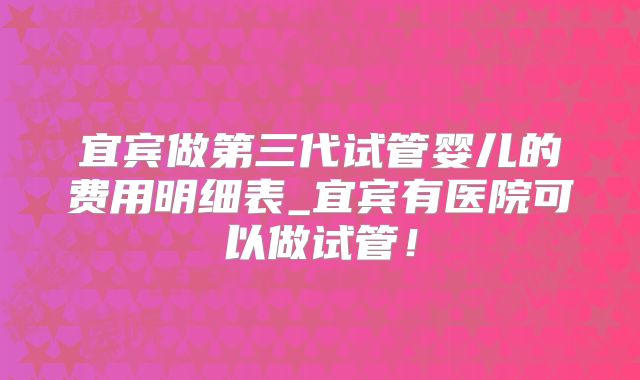宜宾做第三代试管婴儿的费用明细表_宜宾有医院可以做试管！